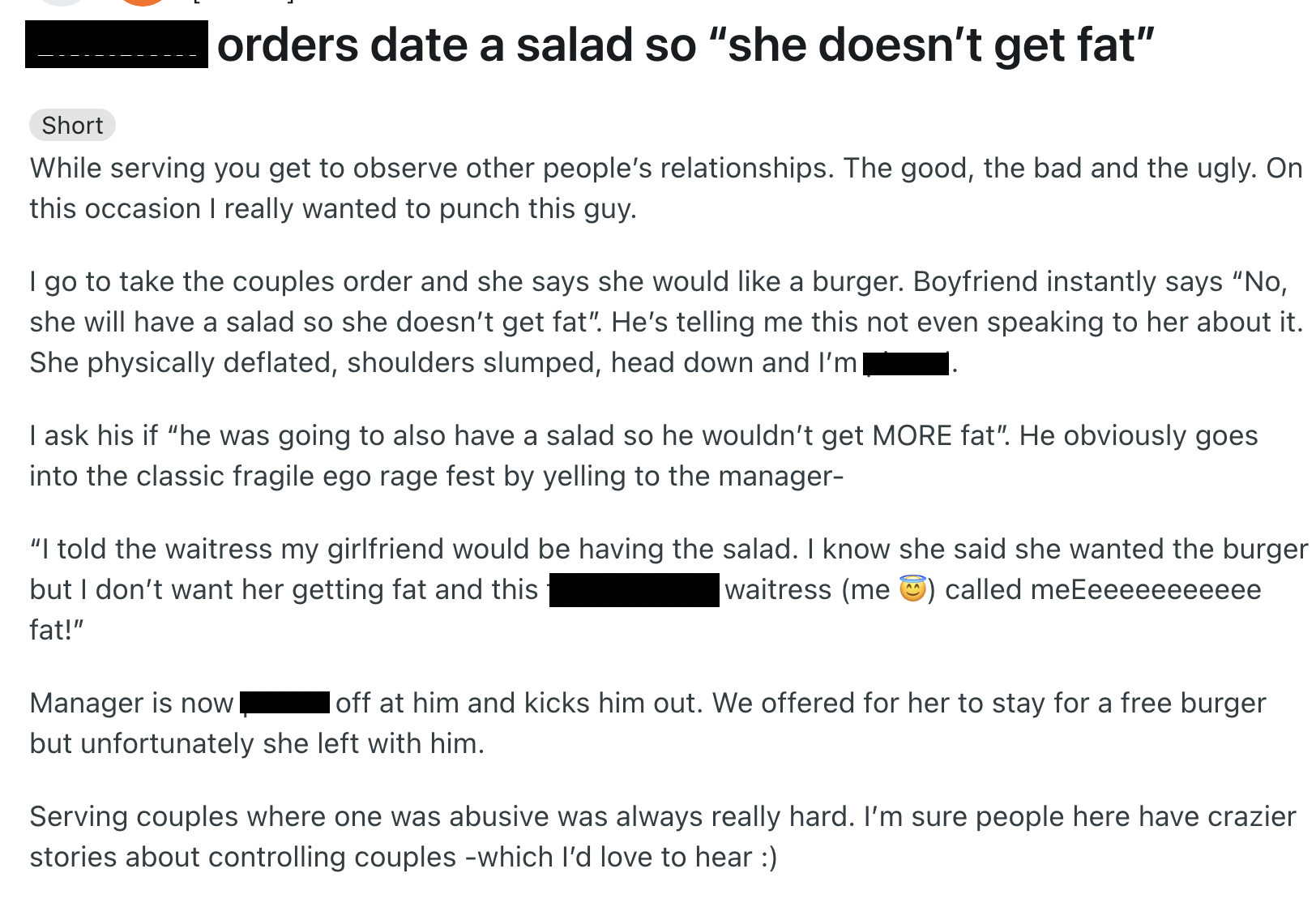 document - orders date a salad so "she doesn't get fat" Short While serving you get to observe other people's relationships. The good, the bad and the ugly. On this occasion I really wanted to punch this guy. I go to take the couples order and she says sh